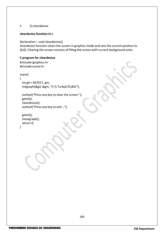 100
CSE DepartmentVARDHAMAN COLLEGE OF ENGINEERING
• 5) cleardevice
cleardevice function in c
Declaration :- void cleardevice();
cleardevice function clears the screen in graphics mode and sets the current position to
(0,0). Clearing the screen consists of filling the screen with current background color.
C program for cleardevice
#include<graphics.h>
#include<conio.h>
main()
{
int gd = DETECT, gm;
initgraph(&gd, &gm, "C: TurboC3BGI");
outtext("Press any key to clear the screen.");
getch();
cleardevice();
outtext("Press any key to exit...");
getch();
closegraph();
return 0;
}
 