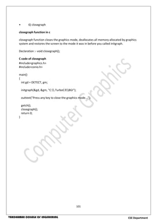 101
CSE DepartmentVARDHAMAN COLLEGE OF ENGINEERING
• 6) closegraph
closegraph function in c
closegraph function closes the graphics mode, deallocates all memory allocated by graphics
system and restores the screen to the mode it was in before you called initgraph.
Declaration :- void closegraph();
C code of closegraph
#include<graphics.h>
#include<conio.h>
main()
{
int gd = DETECT, gm;
initgraph(&gd, &gm, "C: TurboC3BGI");
outtext("Press any key to close the graphics mode...");
getch();
closegraph();
return 0;
}
 