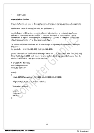 102
CSE DepartmentVARDHAMAN COLLEGE OF ENGINEERING
• 7) drawpoly
drawpoly function in c
Drawpoly function is used to draw polygons i.e. triangle, rectangle, pentagon, hexagon etc.
Declaration :- void drawpoly( int num, int *polypoints );
num indicates (n+1) number of points where n is the number of vertices in a polygon,
polypoints points to a sequence of (n*2) integers . Each pair of integers gives x and y
coordinates of a point on the polygon. We specify (n+1) points as first point coordinates
should be equal to (n+1)th
to draw a complete figure.
To understand more clearly we will draw a triangle using drawpoly, consider for example
the array :-
int points[] = { 320, 150, 420, 300, 250, 300, 320, 150};
points array contains coordinates of triangle which are (320, 150), (420, 300) and (250, 300).
Note that last point(320, 150) in array is same as first. See the program below and then its
output, it will further clear your understanding.
C program for drawpoly
#include <graphics.h>
#include <conio.h>
main()
{
int gd=DETECT,gm,points[]={320,150,420,300,250,300,320,150};
initgraph(&gd, &gm, "C: TurboC3BGI");
drawpoly(4, points);
getch();
closegraph();
return 0;
}
 