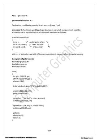 107
CSE DepartmentVARDHAMAN COLLEGE OF ENGINEERING
•12) getarccords
getarcoords function in c
Declaration :- void getarccoords(struct arccoordstype *var);
getarccoords function is used to get coordinates of arc which is drawn most recently.
arccoordstype is a predefined structure which is defined as follows:
struct arccoordstype
{
int x, y; /* center point of arc */
int xstart, ystart; /* start position */
int xend, yend; /* end position */
};
address of a structure variable of type arccoordstype is passed to function getarccoords.
C program of getarccoords
#include<graphics.h>
#include<conio.h>
#include<stdio.h>
main()
{
int gd = DETECT, gm;
struct arccoordstype a;
char arr[100];
initgraph(&gd, &gm,"C: TurboC3BGI");
arc(250,200,0,90,100);
getarccoords(&a);
sprintf(arr,"(%d, %d)",a.xstart,a.ystart);
outtextxy(360,195,arr);
sprintf(arr,"(%d, %d)",a.xend,a.yend);
outtextxy(245,85,arr);
getch();
closegraph();
return 0;
}
 