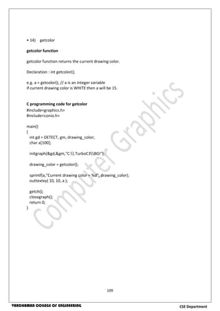 109
CSE DepartmentVARDHAMAN COLLEGE OF ENGINEERING
• 14) getcolor
getcolor function
getcolor function returns the current drawing color.
Declaration : int getcolor();
e.g. a = getcolor(); // a is an integer variable
if current drawing color is WHITE then a will be 15.
C programming code for getcolor
#include<graphics.h>
#include<conio.h>
main()
{
int gd = DETECT, gm, drawing_color;
char a[100];
initgraph(&gd,&gm,"C: TurboC3BGI");
drawing_color = getcolor();
sprintf(a,"Current drawing color = %d", drawing_color);
outtextxy( 10, 10, a );
getch();
closegraph();
return 0;
}
 