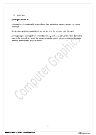 111
CSE DepartmentVARDHAMAN COLLEGE OF ENGINEERING
•16) getimage
getimage function in c
getimage function saves a bit image of specified region into memory, region can be any
rectangle.
Declaration:- void getimage(int left, int top, int right, int bottom, void *bitmap);
getimage copies an image from screen to memory. Left, top, right, and bottom define the
area of the screen from which the rectangle is to be copied, bitmap points to the area in
memory where the bit image is stored.
 