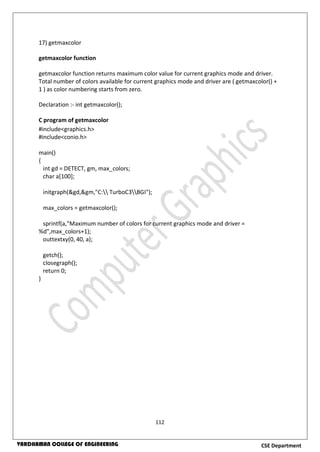 112
CSE DepartmentVARDHAMAN COLLEGE OF ENGINEERING
17) getmaxcolor
getmaxcolor function
getmaxcolor function returns maximum color value for current graphics mode and driver.
Total number of colors available for current graphics mode and driver are ( getmaxcolor() +
1 ) as color numbering starts from zero.
Declaration :- int getmaxcolor();
C program of getmaxcolor
#include<graphics.h>
#include<conio.h>
main()
{
int gd = DETECT, gm, max_colors;
char a[100];
initgraph(&gd,&gm,"C: TurboC3BGI");
max_colors = getmaxcolor();
sprintf(a,"Maximum number of colors for current graphics mode and driver =
%d",max_colors+1);
outtextxy(0, 40, a);
getch();
closegraph();
return 0;
}
 