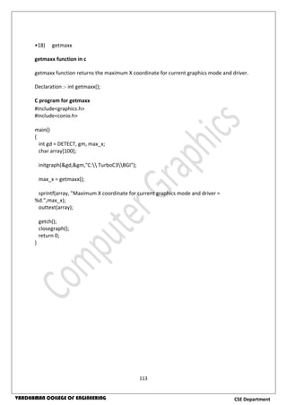 113
CSE DepartmentVARDHAMAN COLLEGE OF ENGINEERING
•18) getmaxx
getmaxx function in c
getmaxx function returns the maximum X coordinate for current graphics mode and driver.
Declaration :- int getmaxx();
C program for getmaxx
#include<graphics.h>
#include<conio.h>
main()
{
int gd = DETECT, gm, max_x;
char array[100];
initgraph(&gd,&gm,"C: TurboC3BGI");
max_x = getmaxx();
sprintf(array, "Maximum X coordinate for current graphics mode and driver =
%d.",max_x);
outtext(array);
getch();
closegraph();
return 0;
}
 