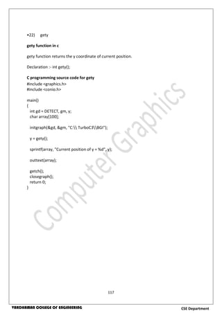 117
CSE DepartmentVARDHAMAN COLLEGE OF ENGINEERING
•22) gety
gety function in c
gety function returns the y coordinate of current position.
Declaration :- int gety();
C programming source code for gety
#include <graphics.h>
#include <conio.h>
main()
{
int gd = DETECT, gm, y;
char array[100];
initgraph(&gd, &gm, "C: TurboC3BGI");
y = gety();
sprintf(array, "Current position of y = %d", y);
outtext(array);
getch();
closegraph();
return 0;
}
 