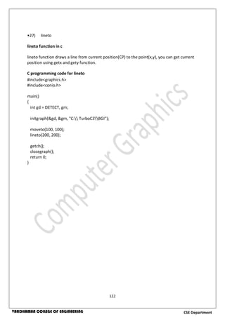 122
CSE DepartmentVARDHAMAN COLLEGE OF ENGINEERING
•27) lineto
lineto function in c
lineto function draws a line from current position(CP) to the point(x,y), you can get current
position using getx and gety function.
C programming code for lineto
#include<graphics.h>
#include<conio.h>
main()
{
int gd = DETECT, gm;
initgraph(&gd, &gm, "C: TurboC3BGI");
moveto(100, 100);
lineto(200, 200);
getch();
closegraph();
return 0;
}
 