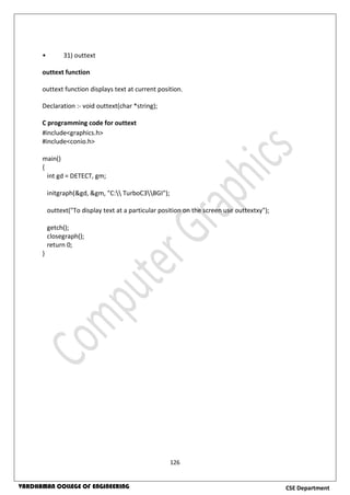 126
CSE DepartmentVARDHAMAN COLLEGE OF ENGINEERING
• 31) outtext
outtext function
outtext function displays text at current position.
Declaration :- void outtext(char *string);
C programming code for outtext
#include<graphics.h>
#include<conio.h>
main()
{
int gd = DETECT, gm;
initgraph(&gd, &gm, "C: TurboC3BGI");
outtext("To display text at a particular position on the screen use outtextxy");
getch();
closegraph();
return 0;
}
 