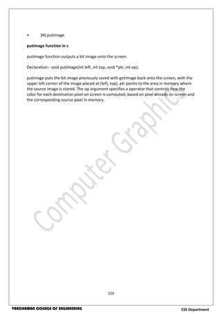 129
CSE DepartmentVARDHAMAN COLLEGE OF ENGINEERING
• 34) putimage
putimage function in c
putimage function outputs a bit image onto the screen.
Declaration:- void putimage(int left, int top, void *ptr, int op);
putimage puts the bit image previously saved with getimage back onto the screen, with the
upper left corner of the image placed at (left, top). ptr points to the area in memory where
the source image is stored. The op argument specifies a operator that controls how the
color for each destination pixel on screen is computed, based on pixel already on screen and
the corresponding source pixel in memory.
 