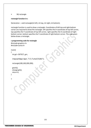 131
CSE DepartmentVARDHAMAN COLLEGE OF ENGINEERING
• 36) rectangle
rectangle function in c
Declaration :- void rectangle(int left, int top, int right, int bottom);
rectangle function is used to draw a rectangle. Coordinates of left top and right bottom
corner are required to draw the rectangle. left specifies the X-coordinate of top left corner,
top specifies the Y-coordinate of top left corner, right specifies the X-coordinate of right
bottom corner, bottom specifies the Y-coordinate of right bottom corner. The code given
below draws a rectangle.
c programming code for rectangle
#include<graphics.h>
#include<conio.h>
main()
{
int gd = DETECT, gm;
initgraph(&gd, &gm, "C: TurboC3BGI");
rectangle(100,100,200,200);
getch();
closegraph();
return 0;
}
•
 