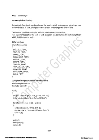 137
CSE DepartmentVARDHAMAN COLLEGE OF ENGINEERING
•42) settextstyle
settextstyle function in c
Settextstyle function is used to change the way in which text appears, using it we can
modify the size of text, change direction of text and change the font of text.
Declaration :- void settextstyle( int font, int direction, int charsize);
font argument specifies the font of text, Direction can be HORIZ_DIR (Left to right) or
VERT_DIR (Bottom to top).
Different fonts
enum font_names
{
DEFAULT_FONT,
TRIPLEX_FONT,
SMALL_FONT,
SANS_SERIF_FONT,
GOTHIC_FONT,
SCRIPT_FONT,
SIMPLEX_FONT,
TRIPLEX_SCR_FONT,
COMPLEX_FONT,
EUROPEAN_FONT,
BOLD_FONT
};
C programming source code for settextstyle
#include <graphics.h>
#include <conio.h>
main()
{
int gd = DETECT, gm, x = 25, y = 25, font = 0;
initgraph(&gd,&gm,"C: TurboC3BGI");
for ( font = 0 ; font <= 10 ; font++)
{
settextstyle(font, HORIZ_DIR, 1);
outtextxy(x, y, "Text with different fonts");
y = y + 25;
}
getch();
closegraph();
return 0;}
 
