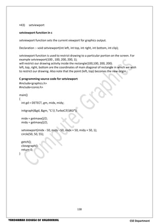 138
CSE DepartmentVARDHAMAN COLLEGE OF ENGINEERING
•43) setviewport
setviewport function in c
setviewport function sets the current viewport for graphics output.
Declaration :- void setviewport(int left, int top, int right, int bottom, int clip);
setviewport function is used to restrict drawing to a particular portion on the screen. For
example setviewport(100 , 100, 200, 200, 1);
will restrict our drawing activity inside the rectangle(100,100, 200, 200).
left, top, right, bottom are the coordinates of main diagonal of rectangle in which we wish
to restrict our drawing. Also note that the point (left, top) becomes the new origin.
C programming source code for setviewport
#include<graphics.h>
#include<conio.h>
main()
{
int gd = DETECT, gm, midx, midy;
initgraph(&gd, &gm, "C: TurboC3BGI");
midx = getmaxx()/2;
midy = getmaxy()/2;
setviewport(midx - 50, midy - 50, midx + 50, midy + 50, 1);
circle(50, 50, 55);
getch();
closegraph();
return 0;
}
 
