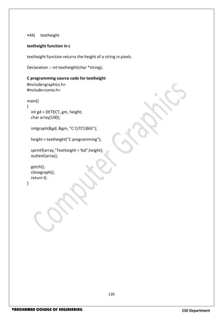 139
CSE DepartmentVARDHAMAN COLLEGE OF ENGINEERING
•44) textheight
textheight function in c
textheight function returns the height of a string in pixels.
Declaration :- int textheight(char *string);
C programming source code for textheight
#include<graphics.h>
#include<conio.h>
main()
{
int gd = DETECT, gm, height;
char array[100];
initgraph(&gd, &gm, "C:TCBGI");
height = textheight("C programming");
sprintf(array,"Textheight = %d",height);
outtext(array);
getch();
closegraph();
return 0;
}
 
