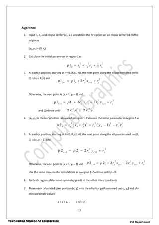 13
CSE DepartmentVARDHAMAN COLLEGE OF ENGINEERING
Algorithm:
1. Input rx, ry, and ellipse center (xc, yc), and obtain the first point on an ellipse centered on the
origin as
(x0, y0) = (0, ry)
2. Calculate the initial parameter in region 1 as
3. At each xi position, starting at i = 0, if p1i < 0, the next point along the ellipse centered on (0,
0) is (xi + 1, yi) and
Otherwise, the next point is (xi + 1, yi – 1) and
and continue until
4. (x0, y0) is the last position calculated in region 1. Calculate the initial parameter in region 2 as
5. At each yi position, starting at i = 0, if p2i > 0, the next point along the ellipse centered on (0,
0) is (xi, yi – 1) and
Otherwise, the next point is (xi + 1, yi – 1) and
Use the same incremental calculations as in region 1. Continue until y = 0.
6. For both regions determine symmetry points in the other three quadrants.
7. Move each calculated pixel position (x, y) onto the elliptical path centered on (xc, yc) and plot
the coordinate values
x = x + xc , y = y + yc
2 2 21
0 4
1 y x y x
p r r r r  
2 2
1 1
1 1 2i i y i y
p p r x r 
  
2 2 2
1 1 1
1 1 2 2i i y i x i y
p p r x r y r  
   
2 2
2 2y x
r x r y
2 2 2 2 2 21
0 0 02
2 ( ) ( 1)y x x y
p r x r y r r    
2 2
1 1
2 2 2i i x i x
p p r y r 
  
2 2 2
1 1 1
2 2 2 2i i y i x i x
p p r x r y r  
   
 