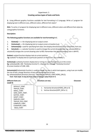 16
CSE DepartmentVARDHAMAN COLLEGE OF ENGINEERING
5: Using different graphics functions available for text formatting in C-Language, Write a C program for
displaying text in different sizes, different colors, different font styles?
Aim: To write a C-program for displaying text in different sizes, different colors and different font styles by
using graphics functions.
Description:
The following graphics functions are available for text formatting in C.
1. Outtext()---------for displaying text on output screen
2. Outtextxy()------for displaying text on output screen at location (x,y).
3. Settextstyle()---used for specifying font style, font display direction(vertical or horizontal), font size.
4. Setcolor()--------setcolor function is used to change the current drawing color.e.g. setcolor(RED) or
setcolor(4) changes the current drawing color to RED. Remember that default drawing color is WHITE.
Outtext: outtext function displays text at current position.
Eg: outtext("To display text at a particular position on the screen use outtextxy");
Outtextxy(): outtextxy function display text or string at a specified point(x,y) on the screen.
Eg: outtextxy(100, 100, "Outtextxy function");--displays the message "Outtextxy function"
At screen location of (100, 100).
Settextstyle():Settextstyle function is used to change the way in which text appears, using it we can modify
the size of text, change direction of text and change the font of text.
Eg: settextstyle(font,direction,charsize);--settextstyle(TRIPLEX_FONT,HORIZ_DIR,2);
Font –font style- it may be font name or integer value from 0- 9.
Different fonts are: Directions are two. Character
size(0-9)
Experiment- 5
Creating various types of texts and fonts
DEFAULT_FONT,
TRIPLEX_FONT,
SMALL_FONT,
SANS_SERIF_FONT,
GOTHIC_FONT,
SCRIPT_FONT,
SIMPLEX_FONT,
TRIPLEX_SCR_FONT,
COMPLEX_FONT,
EUROPEAN_FONT,
BOLD_FONT
1. Horizontal direction(HORIZ_DIR or 0)
2. Vertical direction(VERT_DIR or 1)
 