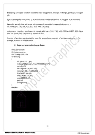 19
CSE DepartmentVARDHAMAN COLLEGE OF ENGINEERING
Drawpoly: Drawpoly function is used to draw polygons i.e. triangle, rectangle, pentagon, hexagon
etc.
Syntax: drawpoly( num,points );--num indicates number of vertices of polygon. Num = num+1.
Example: we will draw a triangle using drawpoly, consider for example the array :-
int points[] = { 320, 150, 420, 300, 250, 300, 320, 150};
points array contains coordinates of triangle which are (320, 150), (420, 300) and (250, 300). Note
that last point(320, 150) in array is same as first.
Number of vertices are denoted by num. for any polygon, number of vertices are (num+1). For
triangle, number of vertices are 4.
i) Program for creating House shape:
#include<stdio.h>
#include<conio.h>
#include<graphics.h>
void main()
{
int gd=DETECT,gm;
initgraph(&gd,&gm,"C:TURBOC3BGI");
setcolor(5);
rectangle(60,80,150,200);
rectangle(95,140,120,200);
line(60,80,100,15);
line(100,15,150,80);
circle(100,60,10);
getch();
closegraph();
}
Output:
 