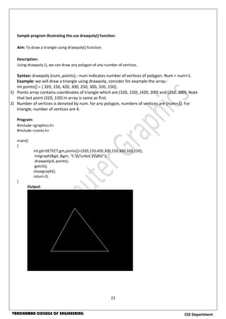 23
CSE DepartmentVARDHAMAN COLLEGE OF ENGINEERING
Sample program illustrating the use drawpoly() function:
Aim: To draw a triangle using drawpoly() function.
Description:
Using drawpoly (), we can draw any polygon of any number of vertices.
Syntax: drawpoly (num, points);--num indicates number of vertices of polygon. Num = num+1.
Example: we will draw a triangle using drawpoly, consider for example the array:-
int points[] = { 320, 150, 420, 300, 250, 300, 320, 150};
1) Points array contains coordinates of triangle which are (320, 150), (420, 300) and (250, 300). Note
that last point (320, 150) in array is same as first.
2) Number of vertices is denoted by num. for any polygon, numbers of vertices are (num+1). For
triangle, number of vertices are 4.
Program:
#include <graphics.h>
#include <conio.h>
main()
{
int gd=DETECT,gm,points[]={320,150,420,300,250,300,320,150};
initgraph(&gd, &gm, "C:TurboC3BGI");
drawpoly(4, points);
getch();
closegraph();
return 0;
}
Output:
 