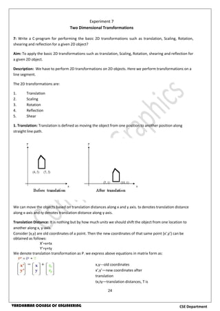 24
CSE DepartmentVARDHAMAN COLLEGE OF ENGINEERING
7: Write a C-program for performing the basic 2D transformations such as translation, Scaling, Rotation,
shearing and reflection for a given 2D object?
Aim: To apply the basic 2D transformations such as translation, Scaling, Rotation, shearing and reflection for
a given 2D object.
Description: We have to perform 2D transformations on 2D objects. Here we perform transformations on a
line segment.
The 2D transformations are:
1. Translation
2. Scaling
3. Rotation
4. Reflection
5. Shear
1. Translation: Translation is defined as moving the object from one position to another position along
straight line path.
We can move the objects based on translation distances along x and y axis. tx denotes translation distance
along x-axis and ty denotes translation distance along y axis.
Translation Distance: It is nothing but by how much units we should shift the object from one location to
another along x, y-axis.
Consider (x,y) are old coordinates of a point. Then the new coordinates of that same point (x’,y’) can be
obtained as follows:
X’=x+tx
Y’=y+ty
We denote translation transformation as P. we express above equations in matrix form as:
Experiment 7
Two Dimensional Transformations
x,y---old coordinates
x’,y’—new coordinates after
translation
tx,ty—translation distances, T is
translation matrix
 