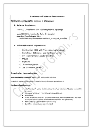 Hardware and Software Requirements
For implementing graphics concepts in C-Language:
1. Software Requirement:
Turbo C / C++ compiler that supports graphics.h package.
special DOSBOXed installer for Turbo C++ compiler
Download from following links:
http://www.megaleecher.net/Download_Turbo_For_Windows
2. Minimum hardware requirements:
 Intel Pentium III800 MHz Processor or higher version
 Intel chipset 810 mother board or higher version
 14’’ color monitor or greater than that
 Mouse
 Keyboard
 2GB HDD or greater
 256 MB RAM or greater
For doing key frame animation:
Software Requirements: Adobe Flash Professional version 6 .
Download Adobe Flash CS6 which contains Flash Professional Also and install
Hardware Requirements:
 Intel® Pentium® 4, Intel Centrino®, Intel Xeon®, or Intel Core™ Duo (or compatible)
processor
 Microsoft® Windows® 7 (64 bit) or Windows 8 (64 bit)
 4GB of RAM
 2.5GB of available hard-disk space for installation; additional free space required
during installation (cannot install on removable flash storage devices)
 1024x768 display (1280x800 recommended)
 QuickTime 10.x software recommended
 