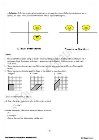 26
CSE DepartmentVARDHAMAN COLLEGE OF ENGINEERING
4. Reflection: Reflection is nothing but producing mirror image of an object. Reflection can be done just by
rotating the object about given axis of reflection with an angle of 180 degrees.
5.Shear:
1. Shear is the translation along an axis by an amount that increases linearly with another axis (Y). It
produces shape distortions as if objects were composed of layers that are caused to slide over
each other.
2. Shear transformations are very useful in creating italic letters and slanted letters from regular
letters.
3. Shear transformation changes the shape of the object to a slant position.
4.Shear transformation is of 2 types:
a.X-shear: changing x-coordinate value and keeping y constant
x’=x+shx*y
y’=y
b.Y-shear: changing y coordinates value and keeping x constant
x’=x
y’=y+shy*x
shx and shy are shear factors along x and y-axis.
 