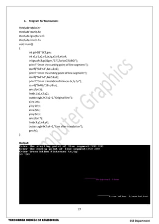 27
CSE DepartmentVARDHAMAN COLLEGE OF ENGINEERING
1. Program for translation:
#include<stdio.h>
#include<conio.h>
#include<graphics.h>
#include<math.h>
void main()
{
int gd=DETECT,gm;
int x1,y1,x2,y2,tx,ty,x3,y3,x4,y4;
initgraph(&gd,&gm,"C:TurboC3BGI");
printf("Enter the starting point of line segment:");
scanf("%d %d",&x1,&y1);
printf("Enter the ending point of line segment:");
scanf("%d %d",&x2,&y2);
printf("Enter translation distances tx,ty:n");
scanf("%d%d",&tx,&ty);
setcolor(5);
line(x1,y1,x2,y2);
outtextxy(x2+2,y2+2,"Original line");
x3=x1+tx;
y3=y1+ty;
x4=x2+tx;
y4=y2+ty;
setcolor(7);
line(x3,y3,x4,y4);
outtextxy(x4+2,y4+2,"Line after translation");
getch();
}
Output:
 
