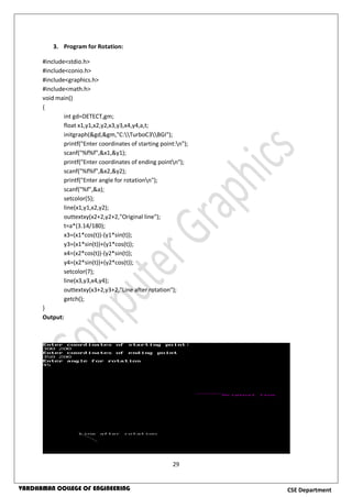 29
CSE DepartmentVARDHAMAN COLLEGE OF ENGINEERING
3. Program for Rotation:
#include<stdio.h>
#include<conio.h>
#include<graphics.h>
#include<math.h>
void main()
{
int gd=DETECT,gm;
float x1,y1,x2,y2,x3,y3,x4,y4,a,t;
initgraph(&gd,&gm,"C:TurboC3BGI");
printf("Enter coordinates of starting point:n");
scanf("%f%f",&x1,&y1);
printf("Enter coordinates of ending pointn");
scanf("%f%f",&x2,&y2);
printf("Enter angle for rotationn");
scanf("%f",&a);
setcolor(5);
line(x1,y1,x2,y2);
outtextxy(x2+2,y2+2,"Original line");
t=a*(3.14/180);
x3=(x1*cos(t))-(y1*sin(t));
y3=(x1*sin(t))+(y1*cos(t));
x4=(x2*cos(t))-(y2*sin(t));
y4=(x2*sin(t))+(y2*cos(t));
setcolor(7);
line(x3,y3,x4,y4);
outtextxy(x3+2,y3+2,"Line after rotation");
getch();
}
Output:
 