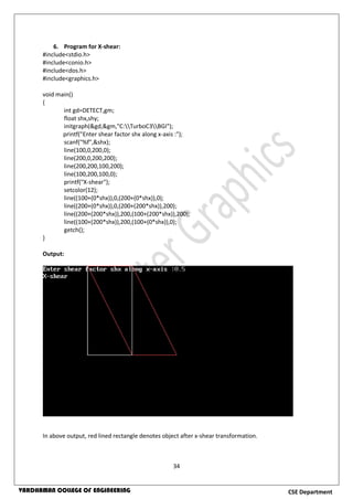 34
CSE DepartmentVARDHAMAN COLLEGE OF ENGINEERING
6. Program for X-shear:
#include<stdio.h>
#include<conio.h>
#include<dos.h>
#include<graphics.h>
void main()
{
int gd=DETECT,gm;
float shx,shy;
initgraph(&gd,&gm,"C:TurboC3BGI");
printf("Enter shear factor shx along x-axis :");
scanf("%f",&shx);
line(100,0,200,0);
line(200,0,200,200);
line(200,200,100,200);
line(100,200,100,0);
printf("X-shear");
setcolor(12);
line((100+(0*shx)),0,(200+(0*shx)),0);
line((200+(0*shx)),0,(200+(200*shx)),200);
line((200+(200*shx)),200,(100+(200*shx)),200);
line((100+(200*shx)),200,(100+(0*shx)),0);
getch();
}
Output:
In above output, red lined rectangle denotes object after x-shear transformation.
 