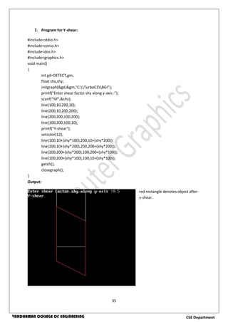 35
CSE DepartmentVARDHAMAN COLLEGE OF ENGINEERING
7. Program for Y-shear:
#include<stdio.h>
#include<conio.h>
#include<dos.h>
#include<graphics.h>
void main()
{
int gd=DETECT,gm;
float shx,shy;
initgraph(&gd,&gm,"C:TurboC3BGI");
printf("Enter shear factor shy along y-axis :");
scanf("%f",&shy);
line(100,10,200,10);
line(200,10,200,200);
line(200,200,100,200);
line(100,200,100,10);
printf("Y-shear");
setcolor(12);
line(100,10+(shy*100),200,10+(shy*200));
line(200,10+(shy*200),200,200+(shy*200));
line(200,200+(shy*200),100,200+(shy*100));
line(100,200+(shy*100),100,10+(shy*100));
getch();
closegraph();
}
Output:
red rectangle denotes object after
y-shear.
 