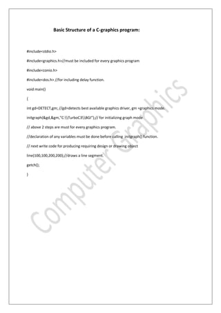 Basic Structure of a C-graphics program:
#include<stdio.h>
#include<graphics.h>//must be included for every graphics program
#include<conio.h>
#include<dos.h> //for including delay function.
void main()
{
int gd=DETECT,gm; //gd=detects best available graphics driver, gm =graphics mode.
initgraph(&gd,&gm,”C:TurboC3BGI”);// for initializing graph mode
// above 2 steps are must for every graphics program.
//declaration of any variables must be done before calling initgraph() function.
// next write code for producing requiring design or drawing object
line(100,100,200,200);//draws a line segment.
getch();
}
 