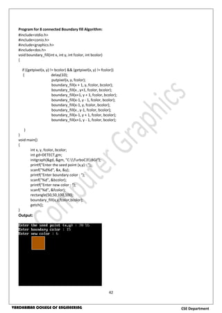 42
CSE DepartmentVARDHAMAN COLLEGE OF ENGINEERING
Program for 8 connected Boundary fill Algorithm:
#include<stdio.h>
#include<conio.h>
#include<graphics.h>
#include<dos.h>
void boundary_fill(int x, int y, int fcolor, int bcolor)
{
if ((getpixel(x, y) != bcolor) && (getpixel(x, y) != fcolor))
{ delay(10);
putpixel(x, y, fcolor);
boundary_fill(x + 1, y, fcolor, bcolor);
boundary_fill(x , y+1, fcolor, bcolor);
boundary_fill(x+1, y + 1, fcolor, bcolor);
boundary_fill(x-1, y - 1, fcolor, bcolor);
boundary_fill(x-1, y, fcolor, bcolor);
boundary_fill(x , y-1, fcolor, bcolor);
boundary_fill(x-1, y + 1, fcolor, bcolor);
boundary_fill(x+1, y - 1, fcolor, bcolor);
}
}
void main()
{
int x, y, fcolor, bcolor;
int gd=DETECT,gm;
initgraph(&gd, &gm, "C:TurboC3BGI");
printf("Enter the seed point (x,y) : ");
scanf("%d%d", &x, &y);
printf("Enter boundary color : ");
scanf("%d", &bcolor);
printf("Enter new color : ");
scanf("%d", &fcolor);
rectangle(50,50,100,100);
boundary_fill(x,y,fcolor,bcolor);
getch();
}
Output:
 