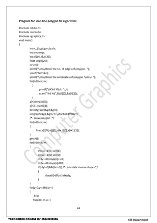 44
CSE DepartmentVARDHAMAN COLLEGE OF ENGINEERING
Program for scan line polygon fill algorithm:
#include <stdio.h>
#include <conio.h>
#include <graphics.h>
void main()
{
int n,i,j,k,gd,gm,dy,dx;
int x,y,temp;
int a[20][2],xi[20];
float slope[20];
clrscr();
printf("nntEnter the no. of edges of polygon : ");
scanf("%d",&n);
printf("nntEnter the cordinates of polygon :nnn ");
for(i=0;i<n;i++)
{
printf("tX%d Y%d : ",i,i);
scanf("%d %d",&a[i][0],&a[i][1]);
}
a[n][0]=a[0][0];
a[n][1]=a[0][1];
detectgraph(&gd,&gm);
initgraph(&gd,&gm,"C:TurboC3BGI");
/*- draw polygon -*/
for(i=0;i<n;i++)
{
line(a[i][0],a[i][1],a[i+1][0],a[i+1][1]);
}
getch();
for(i=0;i<n;i++)
{
dy=a[i+1][1]-a[i][1];
dx=a[i+1][0]-a[i][0];
if(dy==0) slope[i]=1.0;
if(dx==0) slope[i]=0.0;
if((dy!=0)&&(dx!=0)) /*- calculate inverse slope -*/
{
slope[i]=(float) dx/dy;
}
}
for(y=0;y< 480;y++)
{
k=0;
for(i=0;i<n;i++)
 