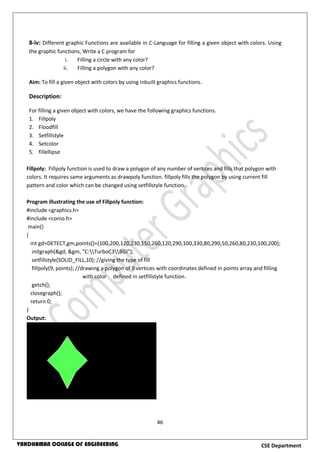 46
CSE DepartmentVARDHAMAN COLLEGE OF ENGINEERING
8-iv: Different graphic Functions are available in C-Language for filling a given object with colors. Using
the graphic functions, Write a C program for
i. Filling a circle with any color?
ii. Filling a polygon with any color?
Aim: To fill a given object with colors by using inbuilt graphics functions.
Description:
For filling a given object with colors, we have the following graphics functions.
1. Fillpoly
2. Floodfill
3. Setfillstyle
4. Setcolor
5. fillellipse
Fillpoly: Fillpoly function is used to draw a polygon of any number of vertices and fills that polygon with
colors. It requires same arguments as drawpoly function. fillpoly fills the polygon by using current fill
pattern and color which can be changed using setfillstyle function.
Program illustrating the use of Fillpoly function:
#include <graphics.h>
#include <conio.h>
main()
{
int gd=DETECT,gm,points[]={100,200,120,230,150,260,120,290,100,330,80,290,50,260,80,230,100,200};
initgraph(&gd, &gm, "C:TurboC3BGI");
setfillstyle(SOLID_FILL,10); //giving the type of fill
fillpoly(9, points); //drawing a polygon of 9 vertices with coordinates defined in points array and filling
with color defined in setfillstyle function.
getch();
closegraph();
return 0;
}
Output:
 