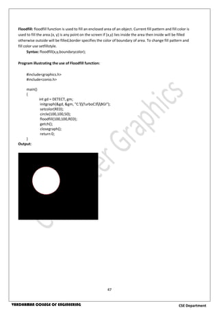 47
CSE DepartmentVARDHAMAN COLLEGE OF ENGINEERING
Floodfill: floodfill function is used to fill an enclosed area of an object. Current fill pattern and fill color is
used to fill the area.(x, y) is any point on the screen if (x,y) lies inside the area then inside will be filled
otherwise outside will be filled,border specifies the color of boundary of area. To change fill pattern and
fill color use setfillstyle.
Syntax: floodfill(x,y,boundarycolor);
Program illustrating the use of Floodfill function:
#include<graphics.h>
#include<conio.h>
main()
{
int gd = DETECT, gm;
initgraph(&gd, &gm, "C:TurboC3BGI");
setcolor(RED);
circle(100,100,50);
floodfill(100,100,RED);
getch();
closegraph();
return 0;
}
Output:
 