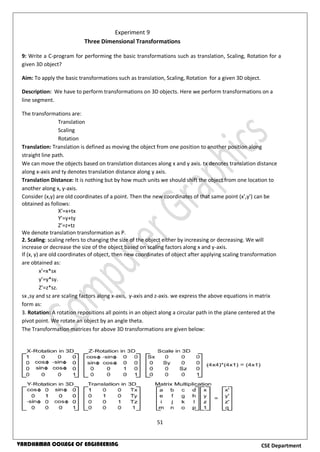 51
CSE DepartmentVARDHAMAN COLLEGE OF ENGINEERING
9: Write a C-program for performing the basic transformations such as translation, Scaling, Rotation for a
given 3D object?
Aim: To apply the basic transformations such as translation, Scaling, Rotation for a given 3D object.
Description: We have to perform transformations on 3D objects. Here we perform transformations on a
line segment.
The transformations are:
Translation
Scaling
Rotation
Translation: Translation is defined as moving the object from one position to another position along
straight line path.
We can move the objects based on translation distances along x and y axis. tx denotes translation distance
along x-axis and ty denotes translation distance along y axis.
Translation Distance: It is nothing but by how much units we should shift the object from one location to
another along x, y-axis.
Consider (x,y) are old coordinates of a point. Then the new coordinates of that same point (x’,y’) can be
obtained as follows:
X’=x+tx
Y’=y+ty
Z’=z+tz
We denote translation transformation as P.
2. Scaling: scaling refers to changing the size of the object either by increasing or decreasing. We will
increase or decrease the size of the object based on scaling factors along x and y-axis.
If (x, y) are old coordinates of object, then new coordinates of object after applying scaling transformation
are obtained as:
x’=x*sx
y’=y*sy.
Z’=z*sz.
sx ,sy and sz are scaling factors along x-axis, y-axis and z-axis. we express the above equations in matrix
form as:
3. Rotation: A rotation repositions all points in an object along a circular path in the plane centered at the
pivot point. We rotate an object by an angle theta.
The Transformation matrices for above 3D transformations are given below:
Experiment 9
Three Dimensional Transformations
 
