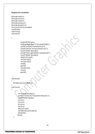 52
CSE DepartmentVARDHAMAN COLLEGE OF ENGINEERING
Program for translation:
#include<stdio.h>
#include<conio.h>
#include<math.h>
#include<process.h>
#include<graphics.h>
int x1,x2,y1,y2,mx,my,depth;
void draw();
void trans();
void main()
{
int gd=DETECT,gm,c;
initgraph(&gd,&gm,"C:TurboC3BGI");
printf("ntt3D Translationnn");
printf("nEnter 1st top value(x1,y1):");
scanf("%d%d",&x1,&y1);
printf("Enter right bottom value(x2,y2):");
scanf("%d%d",&x2,&y2);
depth=(x2-x1)/4;
mx=(x1+x2)/2;
my=(y1+y2)/2;
draw();
getch();
cleardevice();
trans();
getch();
}
void draw()
{
bar3d(x1,y1,x2,y2,depth,1);
}
void trans()
{
int a1,a2,b1,b2,dep,x,y;
printf("n Enter the Translation Distances:");
scanf("%d%d",&x,&y);
a1=x1+x;
a2=x2+x;
b1=y1+y;
b2=y2+y;
dep=(a2-a1)/4;
bar3d(a1,b1,a2,b2,dep,1);
setcolor(5);
draw();
}
 