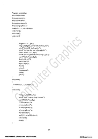 54
CSE DepartmentVARDHAMAN COLLEGE OF ENGINEERING
Program for scaling:
#include<stdio.h>
#include<conio.h>
#include<math.h>
#include<process.h>
#include<graphics.h>
int x1,x2,y1,y2,mx,my,depth;
void draw();
void scale();
void main()
{
int gd=DETECT,gm,c;
initgraph(&gd,&gm,"C:TurboC3BGI");
printf("ntt3D Scalingnn");
printf("nEnter 1st top value(x1,y1):");
scanf("%d%d",&x1,&y1);
printf("Enter right bottom value(x2,y2):");
scanf("%d%d",&x2,&y2);
depth=(x2-x1)/4;
mx=(x1+x2)/2;
my=(y1+y2)/2;
draw();
getch();
cleardevice();
scale();
getch();
}
void draw()
{
bar3d(x1,y1,x2,y2,depth,1);
}
void scale()
{
int x,y,a1,a2,b1,b2,dep;
printf("nn Enter scaling Factors:");
scanf("%d%d",&x,&y);
a1=mx+(x1-mx)*x;
a2=mx+(x2-mx)*x;
b1=my+(y1-my)*y;
b2=my+(y2-my)*y;
dep=(a2-a1)/4;
bar3d(a1,b1,a2,b2,dep,1);
setcolor(5);
draw();
}
 
