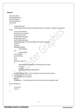 2
CSE DepartmentVARDHAMAN COLLEGE OF ENGINEERING
Program:
#include<stdio.h>
#include<graphics.h>
#include<math.h>
float round(float a);
void main()
{
int gd=DETECT,gm;
// gd=graphics driver (detects best graphics driver and assigns it as default, gm=graphics
mode.
int x1,y1,x2,y2,steps,k;
float xincr,yincr,x,y,dx,dy;
printf("enter x1,y1");
scanf("%d%d",&x1,&y1);
printf("enter x2,y2");
scanf("%d%d",&x2,&y2);
initgraph(&gd,&gm,"c:turboc3BGI");//initializes the graph
dx=x2-x1;
dy=y2-y1;
if(abs(dx)>abs(dy))
steps=abs(dx);
else
steps=abs(dy);
xincr=dx/steps;
yincr=dy/steps;
x=x1;
y=y1;
for(k=1;k<=steps;k++)
{
delay(100);//for seeing the line drawing process slowly.
x+=xincr;
y+=yincr;
putpixel(round(x),round(y),WHITE);
}
outtextxy(200,20,"DDA"); // for printing text at desired screen location.
outtextxy(x1+5,y1-5,"(x1,y1)");
outtextxy(x2+5,y2+5,"(x2,y2)");
getch();
closegraph(); // closes the graph and comes back to previous graphic mode.
}
float round(float a)
{
int b=a+0.5;
return b;
}
 
