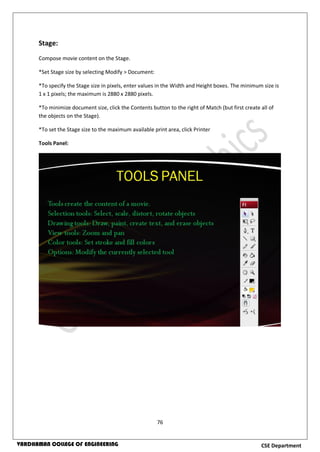76
CSE DepartmentVARDHAMAN COLLEGE OF ENGINEERING
Stage:
Compose movie content on the Stage.
*Set Stage size by selecting Modify > Document:
*To specify the Stage size in pixels, enter values in the Width and Height boxes. The minimum size is
1 x 1 pixels; the maximum is 2880 x 2880 pixels.
*To minimize document size, click the Contents button to the right of Match (but first create all of
the objects on the Stage).
*To set the Stage size to the maximum available print area, click Printer
Tools Panel:
 