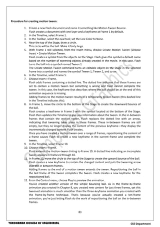 83
CSE DepartmentVARDHAMAN COLLEGE OF ENGINEERING
Procedure for creating motion tween:
1. Create a new Flash document and name it something like Motion Tween Bounce.
Flash creates a document with one layer and a keyframe at Frame 1 by default.
2. In the Timeline, select Frame 1.
3. In the Toolbar, select the oval tool; set the Line Color to None.
4. Near the top of the Stage, draw a circle.
This circle will be the ball. Make it fairly large.
5. With Frame 1 still selected, from the Insert menu, choose Create Motion Tween (Choose
Insert > Create Motion Tween.
Flash creates a symbol from the objects on the Stage. Flash gives the symbol a default name
based on the number of tweening objects already created in the movie. In this case, Flash
turns the ball into a symbol named Tween 1
The Create Motion Tween command turns an editable object on the Stage in the selected
frame into a symbol and names the symbol Tween 1, Tween 2, and so on.
6. In the Timeline, select Frame 5.
7. Choose Insert > Frame.
Flash adds frames containing a dotted line. The dotted line indicates that these frames are
set to contain a motion tween but something is wrong and Flash cannot complete the
tween. In this case, the keyframe that describes where the ball should be at the end of this
animation sequence is missing.
Adding frames to the motion tween results in a temporarily broken tween (this dashed line
in the Timeline indicates this).
8. In Frame 5, move the circle to the bottom of the Stage to create the downward bounce of
the ball.
Flash creates a keyframe in Frame 5 with the symbol located at the bottom of the Stage.
Flash then updates the Timeline to give you information about the tween. In the in-between
frames that contain the motion tween, Flash replaces the dotted line with an arrow,
indicating that tweening takes place in these frames. These in-between frames are still
empty, but they no longer display the content of the previous keyframe—they display the
incrementally changed content Flash creates.
Once you have created a motion tween over a range of frames, repositioning the content of
a frame causes Flash to create a new keyframe in the current frame and complete the
tween.
9. In the Timeline, select Frame 10.
10. Choose Insert > Frame.
Flash extends the motion-tween tinting to Frame 10. A dotted line indicating an incomplete
tween appears in frames 6 through 10.
11. In Frame 10, move the circle to the top of the Stage to create the upward bounce of the ball.
Flash creates a new keyframe to contain the changed content and puts the tweening arrow
over the in-between frames.
Adding frames to the end of a motion tween extends the tween. Repositioning the ball in
the last frame of the tween completes the tween. Flash creates a new keyframe for the
repositioned ball.
12. From the Control menu, choose Play to preview the animation.
You've created another version of the simple bouncing ball. As in the frame-by-frame
animation you created in Chapter 8, you created new content for just three frames, yet this
tweened animation is much smoother than the three-keyframe animation you created with
the frame-by-frame technique. That's because you've actually created a ten-frame
animation; you're just letting Flash do the work of repositioning the ball on the in-between
frames.
 
