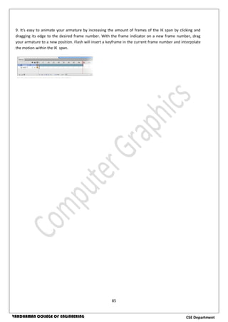 85
CSE DepartmentVARDHAMAN COLLEGE OF ENGINEERING
9. It's easy to animate your armature by increasing the amount of frames of the IK span by clicking and
dragging its edge to the desired frame number. With the frame indicator on a new frame number, drag
your armature to a new position. Flash will insert a keyframe in the current frame number and interpolate
the motion within the IK span.
 