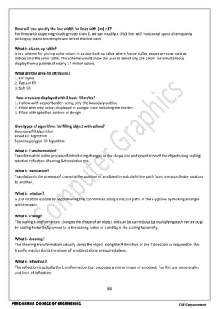 88
CSE DepartmentVARDHAMAN COLLEGE OF ENGINEERING
How will you specify the line width for lines with |m| >1?
For lines with slope magnitude greater than 1, we can modify a thick line with horizontal spans alternatively
picking up pixels to the right and left of the line path.
What is a Look-up table?
It is a scheme for storing color values in a color look-up table where frame buffer values are now used as
indices into the color table. This scheme would allow the user to select any 256 colors for simultaneous
display from a palette of nearly 17 million colors.
What are the area-fill attributes?
1. Fill styles
2. Pattern fill
3. Soft fill
How areas are displayed with 3 basic fill styles?
1. Hollow with a color border- using only the boundary outline
2. Filled with solid color- displayed in a single color including the borders
3. Filled with specified pattern or design
Give types of algorithms for filling object with colors?
Boundary fill Algorithm
Flood Fill Algorithm
Scanline polygon fill Algorithm
What is Transformation?
Transformation is the process of introducing changes in the shape size and orientation of the object using scaling
rotation reflection shearing & translation etc.
What is translation?
Translation is the process of changing the position of an object in a straight-line path from one coordinate location
to another.
What is rotation?
A 2-D rotation is done by repositioning the coordinates along a circular path, in the x-y plane by making an angle
with the axes.
What is scaling?
The scaling transformations changes the shape of an object and can be carried out by multiplying each vertex (x,y)
by scaling factor Sx,Sy where Sx is the scaling factor of x and Sy is the scaling factor of y.
What is shearing?
The shearing transformation actually slants the object along the X direction or the Y direction as required.ie; this
transformation slants the shape of an object along a required plane.
What is reflection?
The reflection is actually the transformation that produces a mirror image of an object. For this use some angles
and lines of reflection.
 