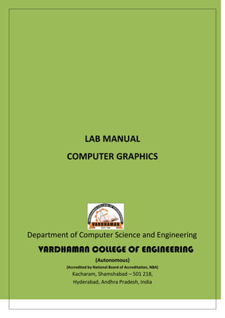 LAB MANUAL
COMPUTER GRAPHICS
Department of Computer Science and Engineering
VARDHAMAN COLLEGE OF ENGINEERING
(Autonomous)
(Accredited by National Board of Accreditation, NBA)
Kacharam, Shamshabad – 501 218,
Hyderabad, Andhra Pradesh, India
 