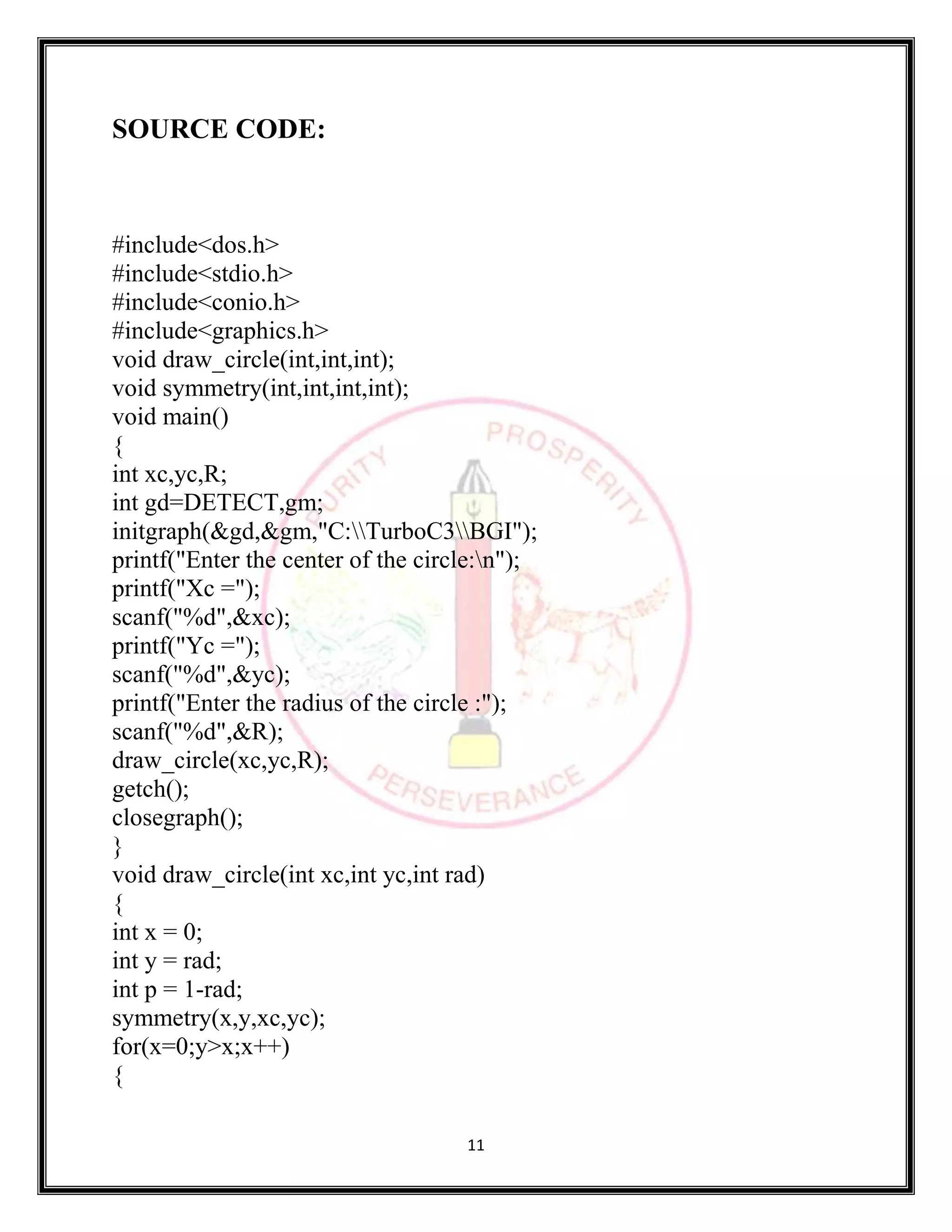 11
SOURCE CODE:
#include<dos.h>
#include<stdio.h>
#include<conio.h>
#include<graphics.h>
void draw_circle(int,int,int);
void symmetry(int,int,int,int);
void main()
{
int xc,yc,R;
int gd=DETECT,gm;
initgraph(&gd,&gm,"C:TurboC3BGI");
printf("Enter the center of the circle:n");
printf("Xc =");
scanf("%d",&xc);
printf("Yc =");
scanf("%d",&yc);
printf("Enter the radius of the circle :");
scanf("%d",&R);
draw_circle(xc,yc,R);
getch();
closegraph();
}
void draw_circle(int xc,int yc,int rad)
{
int x = 0;
int y = rad;
int p = 1-rad;
symmetry(x,y,xc,yc);
for(x=0;y>x;x++)
{
 