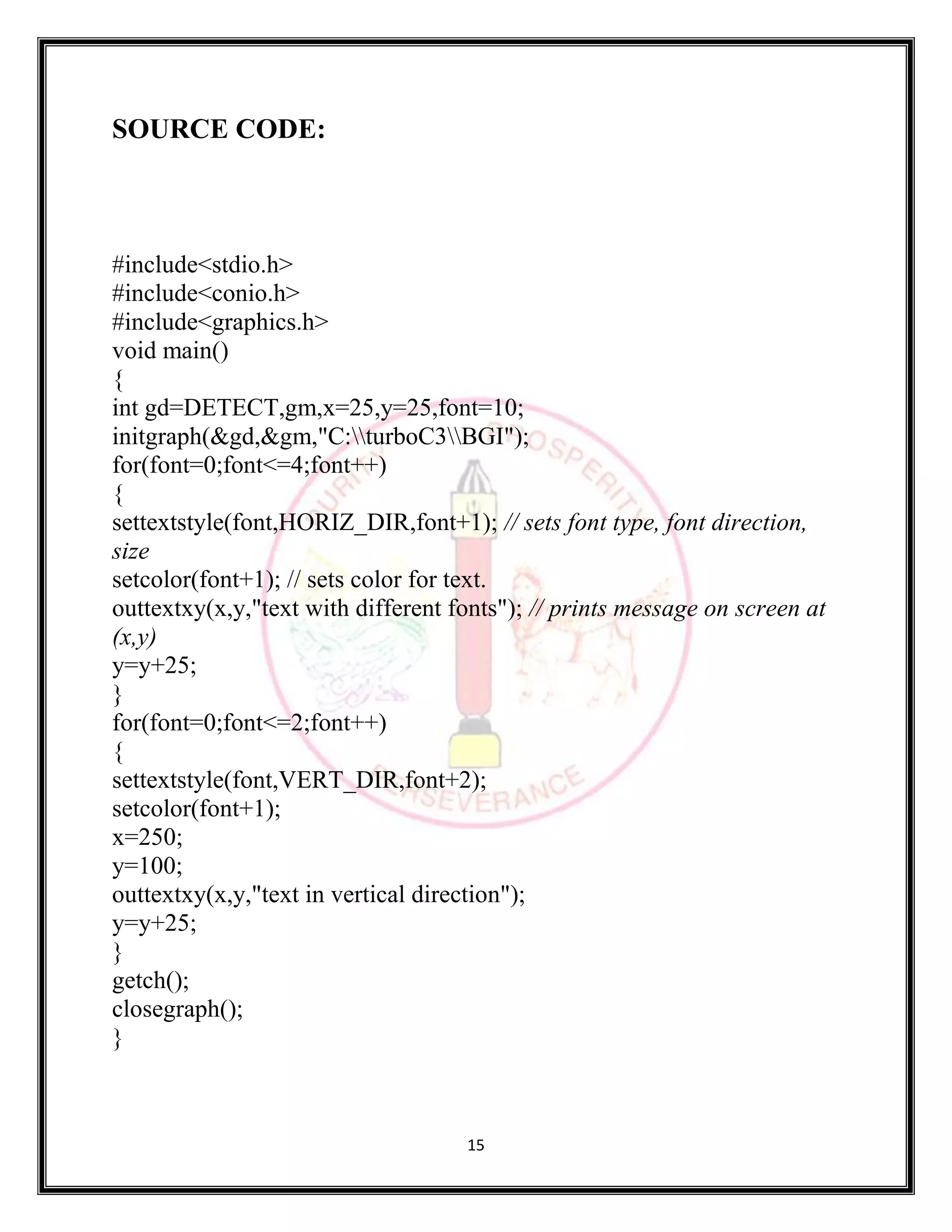 15
SOURCE CODE:
#include<stdio.h>
#include<conio.h>
#include<graphics.h>
void main()
{
int gd=DETECT,gm,x=25,y=25,font=10;
initgraph(&gd,&gm,"C:turboC3BGI");
for(font=0;font<=4;font++)
{
settextstyle(font,HORIZ_DIR,font+1); // sets font type, font direction,
size
setcolor(font+1); // sets color for text.
outtextxy(x,y,"text with different fonts"); // prints message on screen at
(x,y)
y=y+25;
}
for(font=0;font<=2;font++)
{
settextstyle(font,VERT_DIR,font+2);
setcolor(font+1);
x=250;
y=100;
outtextxy(x,y,"text in vertical direction");
y=y+25;
}
getch();
closegraph();
}
 