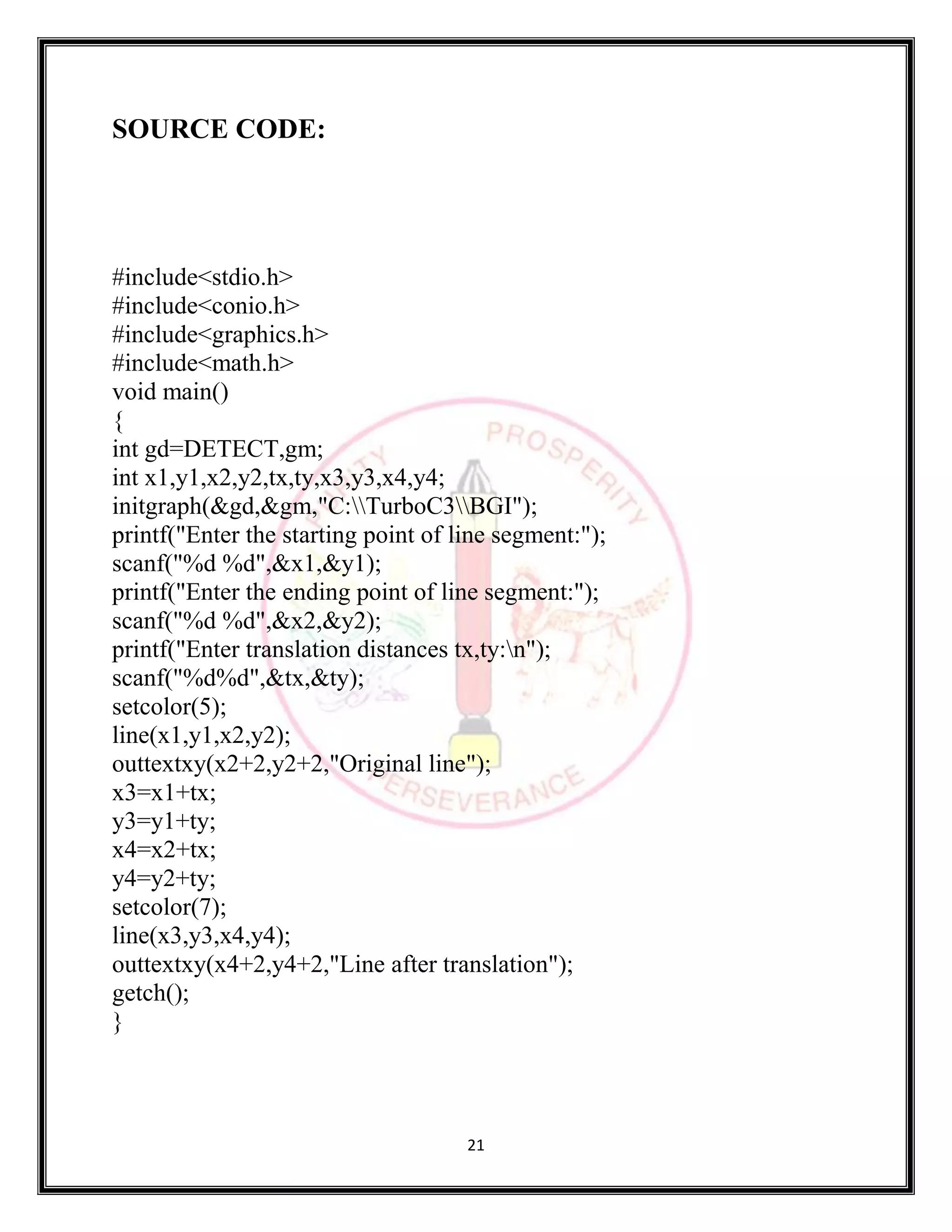 21
SOURCE CODE:
#include<stdio.h>
#include<conio.h>
#include<graphics.h>
#include<math.h>
void main()
{
int gd=DETECT,gm;
int x1,y1,x2,y2,tx,ty,x3,y3,x4,y4;
initgraph(&gd,&gm,"C:TurboC3BGI");
printf("Enter the starting point of line segment:");
scanf("%d %d",&x1,&y1);
printf("Enter the ending point of line segment:");
scanf("%d %d",&x2,&y2);
printf("Enter translation distances tx,ty:n");
scanf("%d%d",&tx,&ty);
setcolor(5);
line(x1,y1,x2,y2);
outtextxy(x2+2,y2+2,"Original line");
x3=x1+tx;
y3=y1+ty;
x4=x2+tx;
y4=y2+ty;
setcolor(7);
line(x3,y3,x4,y4);
outtextxy(x4+2,y4+2,"Line after translation");
getch();
}
 