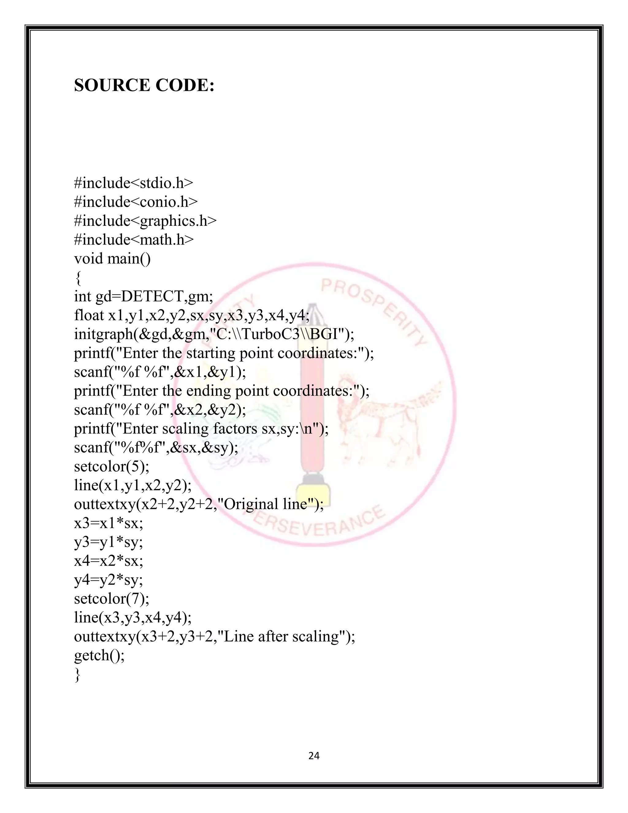 24
SOURCE CODE:
#include<stdio.h>
#include<conio.h>
#include<graphics.h>
#include<math.h>
void main()
{
int gd=DETECT,gm;
float x1,y1,x2,y2,sx,sy,x3,y3,x4,y4;
initgraph(&gd,&gm,"C:TurboC3BGI");
printf("Enter the starting point coordinates:");
scanf("%f %f",&x1,&y1);
printf("Enter the ending point coordinates:");
scanf("%f %f",&x2,&y2);
printf("Enter scaling factors sx,sy:n");
scanf("%f%f",&sx,&sy);
setcolor(5);
line(x1,y1,x2,y2);
outtextxy(x2+2,y2+2,"Original line");
x3=x1*sx;
y3=y1*sy;
x4=x2*sx;
y4=y2*sy;
setcolor(7);
line(x3,y3,x4,y4);
outtextxy(x3+2,y3+2,"Line after scaling");
getch();
}
 