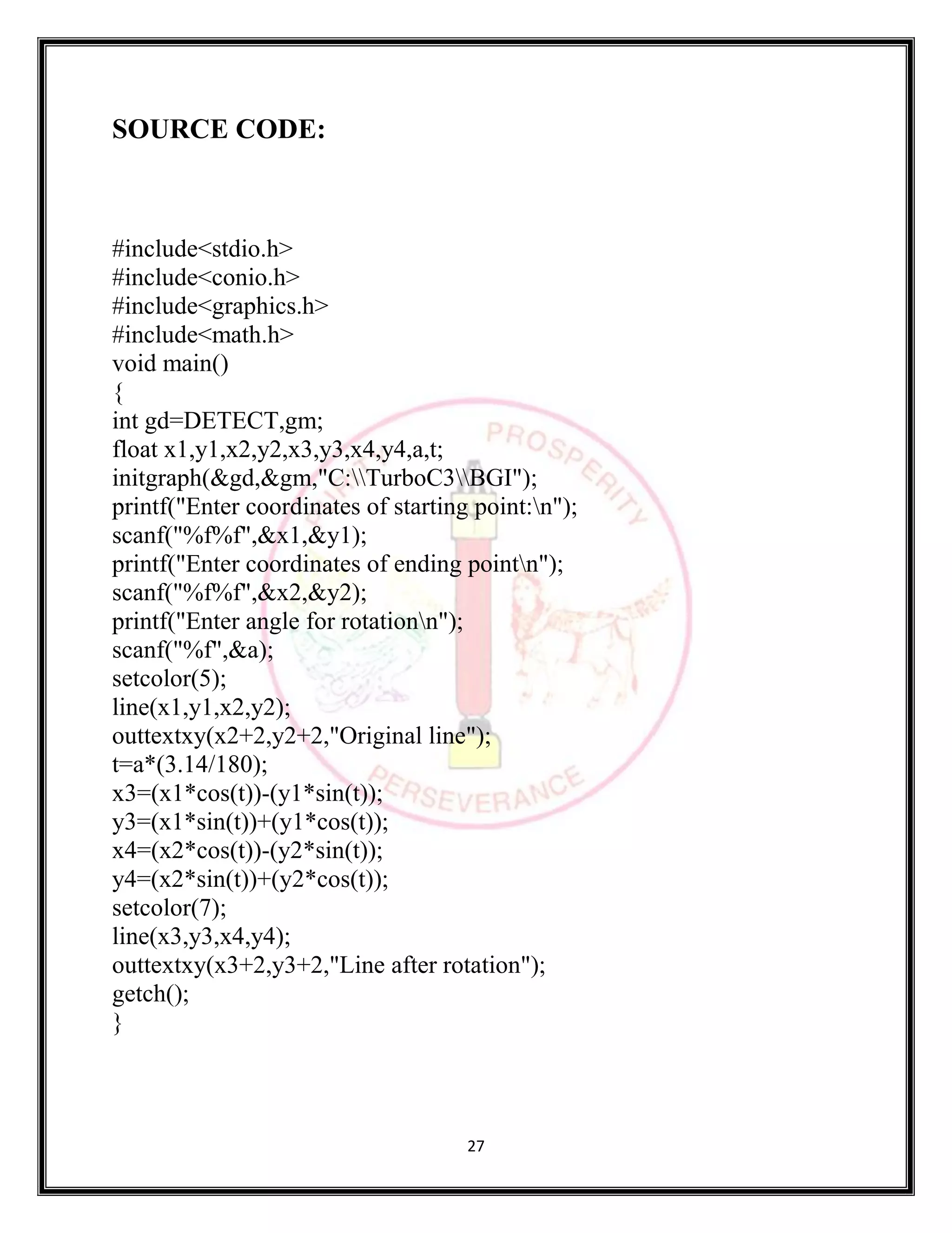 27
SOURCE CODE:
#include<stdio.h>
#include<conio.h>
#include<graphics.h>
#include<math.h>
void main()
{
int gd=DETECT,gm;
float x1,y1,x2,y2,x3,y3,x4,y4,a,t;
initgraph(&gd,&gm,"C:TurboC3BGI");
printf("Enter coordinates of starting point:n");
scanf("%f%f",&x1,&y1);
printf("Enter coordinates of ending pointn");
scanf("%f%f",&x2,&y2);
printf("Enter angle for rotationn");
scanf("%f",&a);
setcolor(5);
line(x1,y1,x2,y2);
outtextxy(x2+2,y2+2,"Original line");
t=a*(3.14/180);
x3=(x1*cos(t))-(y1*sin(t));
y3=(x1*sin(t))+(y1*cos(t));
x4=(x2*cos(t))-(y2*sin(t));
y4=(x2*sin(t))+(y2*cos(t));
setcolor(7);
line(x3,y3,x4,y4);
outtextxy(x3+2,y3+2,"Line after rotation");
getch();
}
 