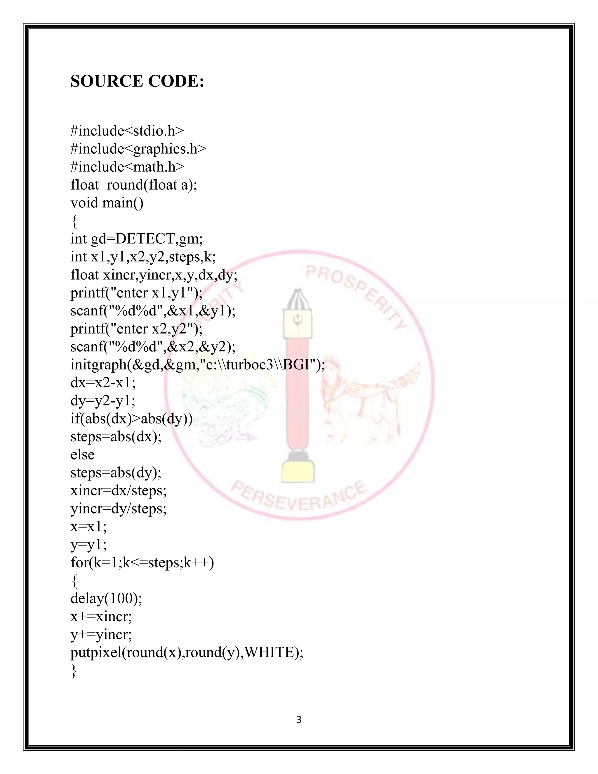 3
SOURCE CODE:
#include<stdio.h>
#include<graphics.h>
#include<math.h>
float round(float a);
void main()
{
int gd=DETECT,gm;
int x1,y1,x2,y2,steps,k;
float xincr,yincr,x,y,dx,dy;
printf("enter x1,y1");
scanf("%d%d",&x1,&y1);
printf("enter x2,y2");
scanf("%d%d",&x2,&y2);
initgraph(&gd,&gm,"c:turboc3BGI");
dx=x2-x1;
dy=y2-y1;
if(abs(dx)>abs(dy))
steps=abs(dx);
else
steps=abs(dy);
xincr=dx/steps;
yincr=dy/steps;
x=x1;
y=y1;
for(k=1;k<=steps;k++)
{
delay(100);
x+=xincr;
y+=yincr;
putpixel(round(x),round(y),WHITE);
}
 