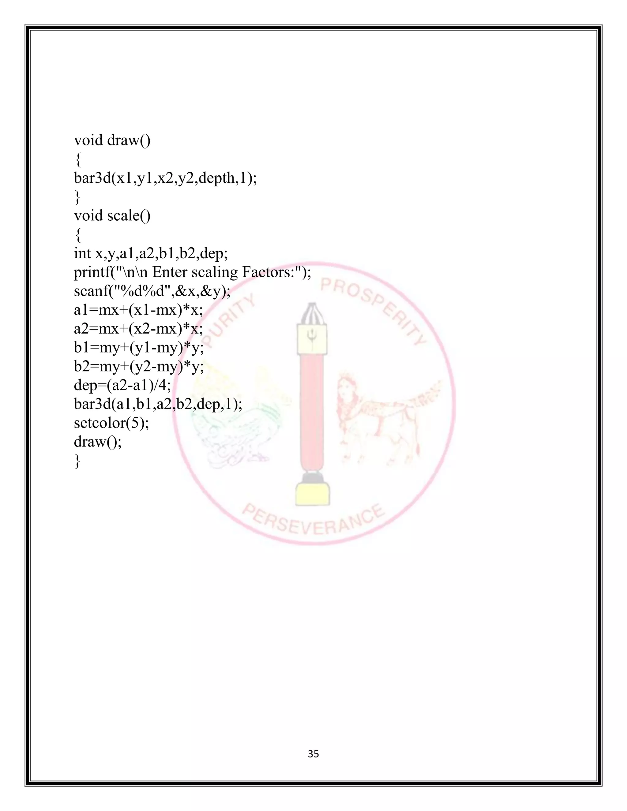 35
void draw()
{
bar3d(x1,y1,x2,y2,depth,1);
}
void scale()
{
int x,y,a1,a2,b1,b2,dep;
printf("nn Enter scaling Factors:");
scanf("%d%d",&x,&y);
a1=mx+(x1-mx)*x;
a2=mx+(x2-mx)*x;
b1=my+(y1-my)*y;
b2=my+(y2-my)*y;
dep=(a2-a1)/4;
bar3d(a1,b1,a2,b2,dep,1);
setcolor(5);
draw();
}
 