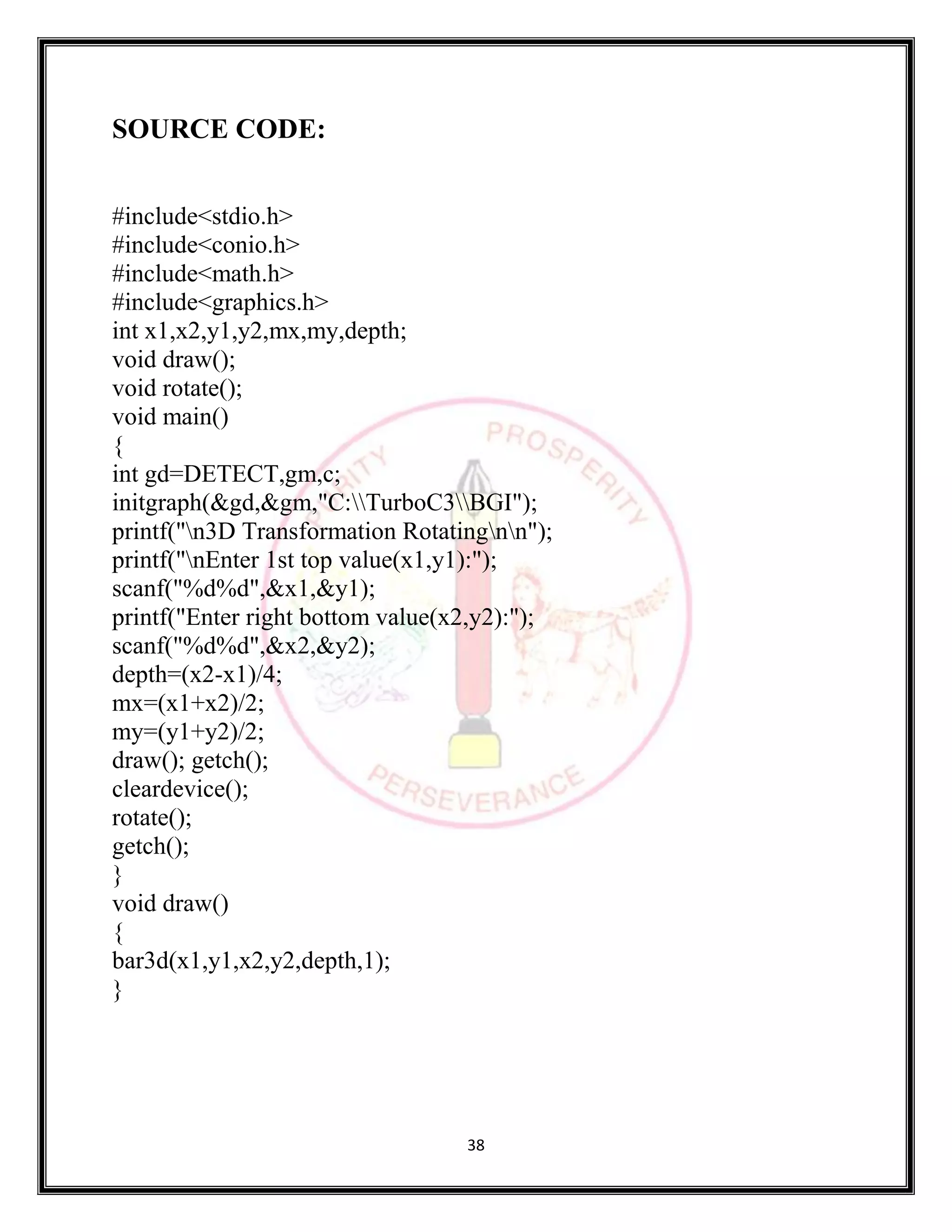 38
SOURCE CODE:
#include<stdio.h>
#include<conio.h>
#include<math.h>
#include<graphics.h>
int x1,x2,y1,y2,mx,my,depth;
void draw();
void rotate();
void main()
{
int gd=DETECT,gm,c;
initgraph(&gd,&gm,"C:TurboC3BGI");
printf("n3D Transformation Rotatingnn");
printf("nEnter 1st top value(x1,y1):");
scanf("%d%d",&x1,&y1);
printf("Enter right bottom value(x2,y2):");
scanf("%d%d",&x2,&y2);
depth=(x2-x1)/4;
mx=(x1+x2)/2;
my=(y1+y2)/2;
draw(); getch();
cleardevice();
rotate();
getch();
}
void draw()
{
bar3d(x1,y1,x2,y2,depth,1);
}
 