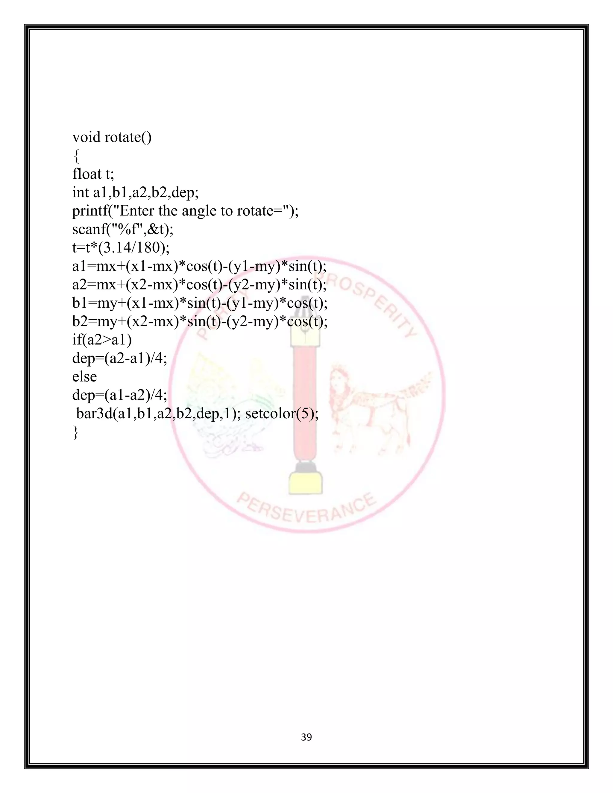 39
void rotate()
{
float t;
int a1,b1,a2,b2,dep;
printf("Enter the angle to rotate=");
scanf("%f",&t);
t=t*(3.14/180);
a1=mx+(x1-mx)*cos(t)-(y1-my)*sin(t);
a2=mx+(x2-mx)*cos(t)-(y2-my)*sin(t);
b1=my+(x1-mx)*sin(t)-(y1-my)*cos(t);
b2=my+(x2-mx)*sin(t)-(y2-my)*cos(t);
if(a2>a1)
dep=(a2-a1)/4;
else
dep=(a1-a2)/4;
bar3d(a1,b1,a2,b2,dep,1); setcolor(5);
}
 